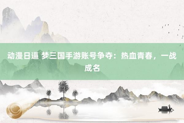 动漫日逼 梦三国手游账号争夺：热血青春，一战成名