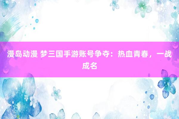 漫岛动漫 梦三国手游账号争夺：热血青春，一战成名