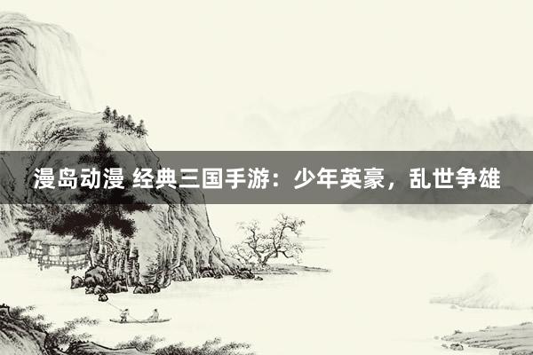 漫岛动漫 经典三国手游：少年英豪，乱世争雄