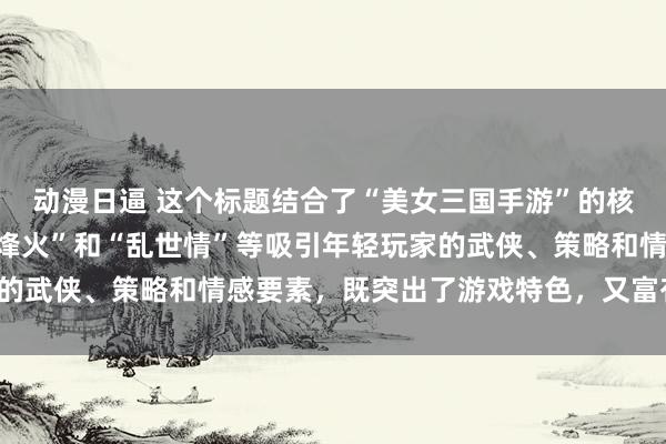 动漫日逼 这个标题结合了“美女三国手游”的核心元素，同时融入了“烽火”和“乱世情”等吸引年轻玩家的武侠、策略和情感要素，既突出了游戏特色，又富有吸引力。