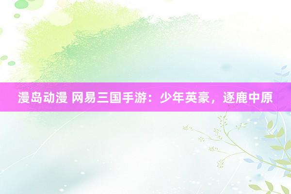 漫岛动漫 网易三国手游：少年英豪，逐鹿中原