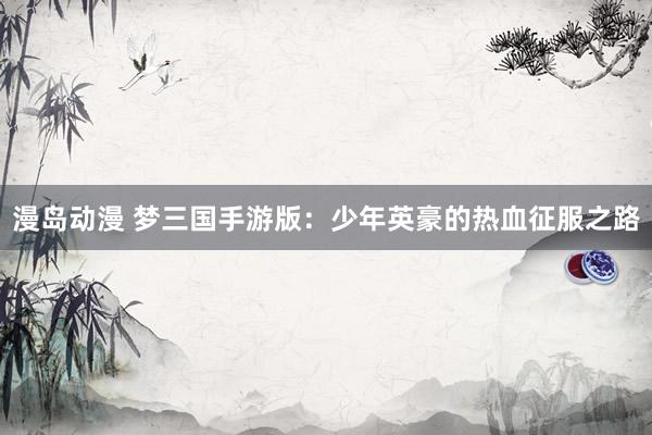 漫岛动漫 梦三国手游版：少年英豪的热血征服之路