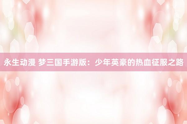 永生动漫 梦三国手游版：少年英豪的热血征服之路