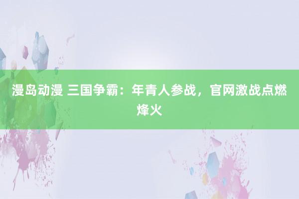 漫岛动漫 三国争霸：年青人参战，官网激战点燃烽火