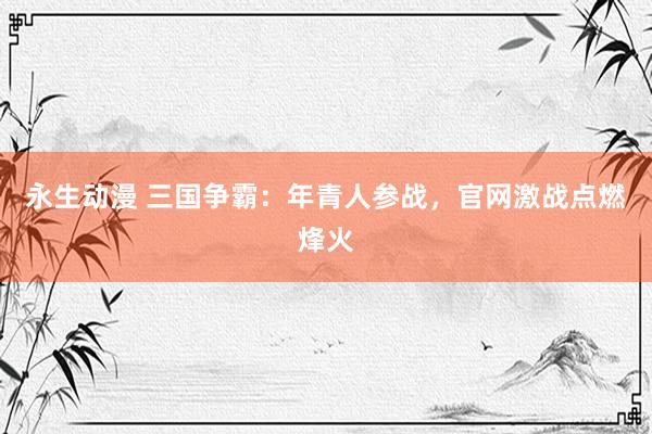 永生动漫 三国争霸：年青人参战，官网激战点燃烽火