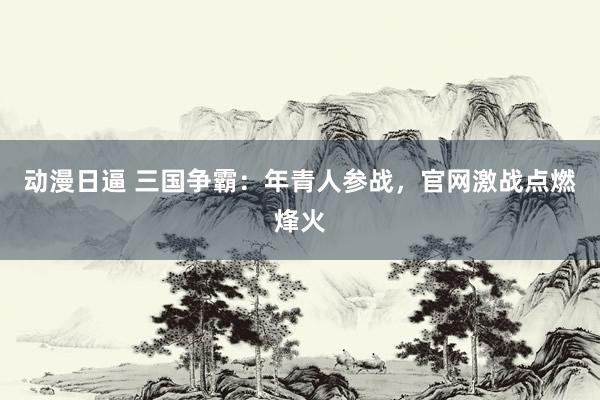 动漫日逼 三国争霸：年青人参战，官网激战点燃烽火