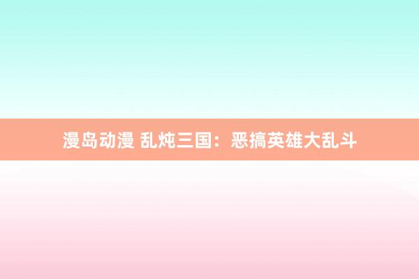 漫岛动漫 乱炖三国：恶搞英雄大乱斗
