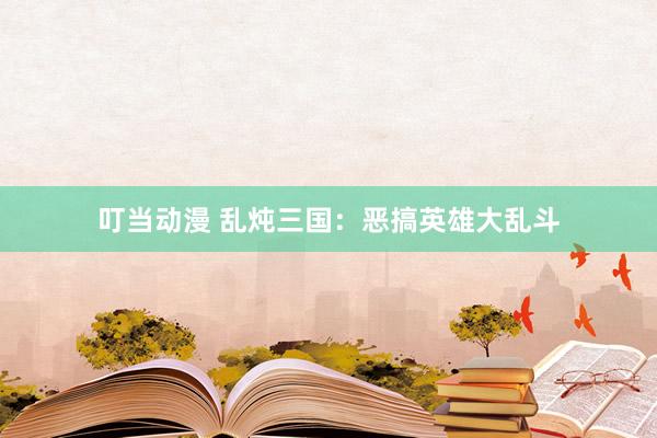 叮当动漫 乱炖三国：恶搞英雄大乱斗