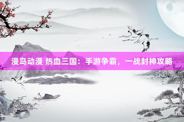 漫岛动漫 热血三国：手游争霸，一战封神攻略