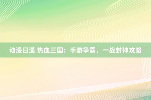 动漫日逼 热血三国：手游争霸，一战封神攻略