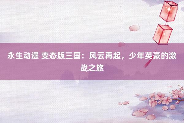 永生动漫 变态版三国：风云再起，少年英豪的激战之旅