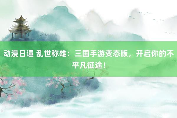 动漫日逼 乱世称雄：三国手游变态版，开启你的不平凡征途！