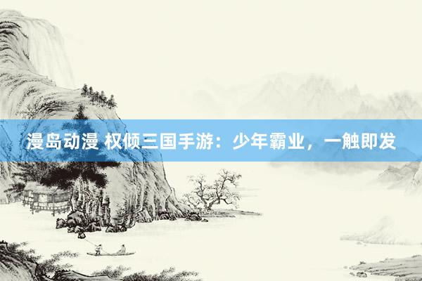 漫岛动漫 权倾三国手游：少年霸业，一触即发