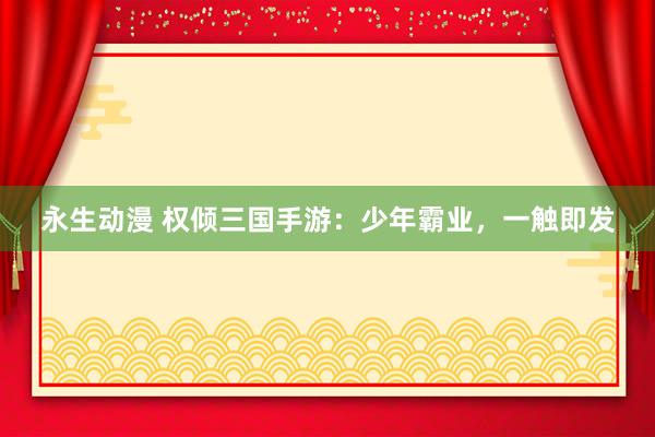 永生动漫 权倾三国手游：少年霸业，一触即发