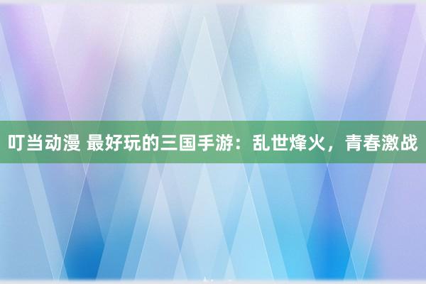 叮当动漫 最好玩的三国手游：乱世烽火，青春激战