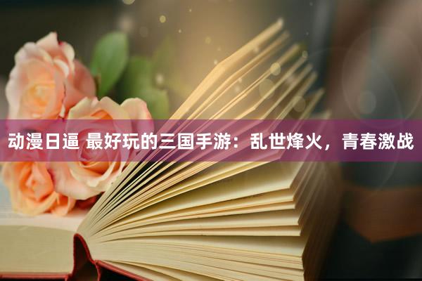 动漫日逼 最好玩的三国手游：乱世烽火，青春激战