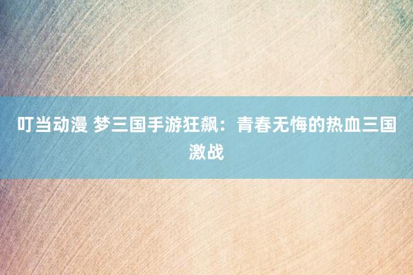 叮当动漫 梦三国手游狂飙：青春无悔的热血三国激战