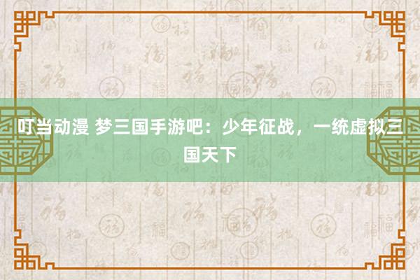 叮当动漫 梦三国手游吧：少年征战，一统虚拟三国天下