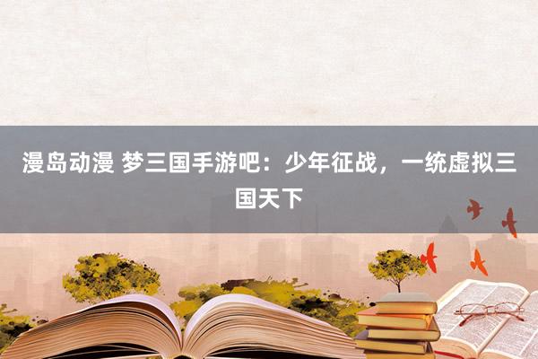 漫岛动漫 梦三国手游吧：少年征战，一统虚拟三国天下