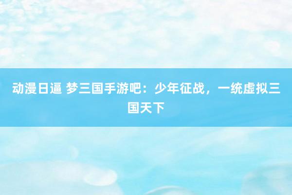动漫日逼 梦三国手游吧：少年征战，一统虚拟三国天下