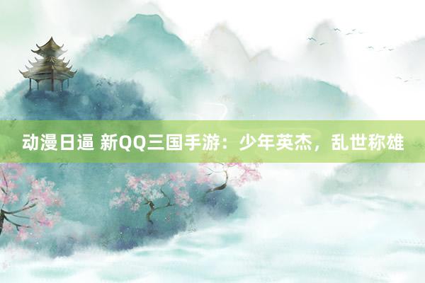 动漫日逼 新QQ三国手游：少年英杰，乱世称雄