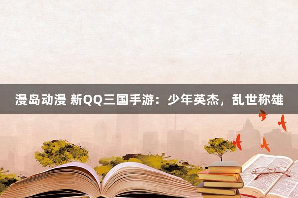 漫岛动漫 新QQ三国手游：少年英杰，乱世称雄