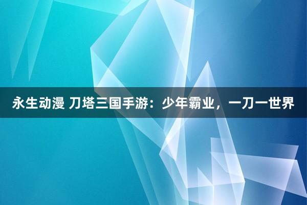 永生动漫 刀塔三国手游：少年霸业，一刀一世界