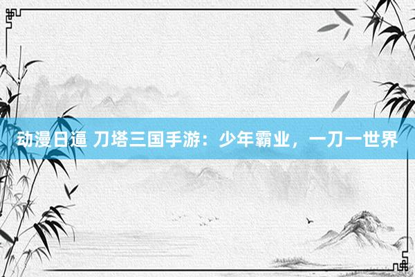 动漫日逼 刀塔三国手游：少年霸业，一刀一世界