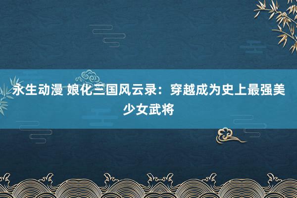 永生动漫 娘化三国风云录：穿越成为史上最强美少女武将