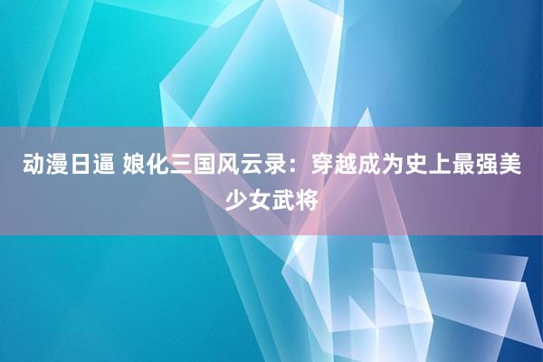 动漫日逼 娘化三国风云录：穿越成为史上最强美少女武将