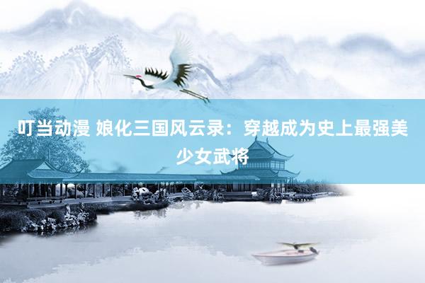叮当动漫 娘化三国风云录：穿越成为史上最强美少女武将