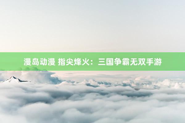 漫岛动漫 指尖烽火：三国争霸无双手游