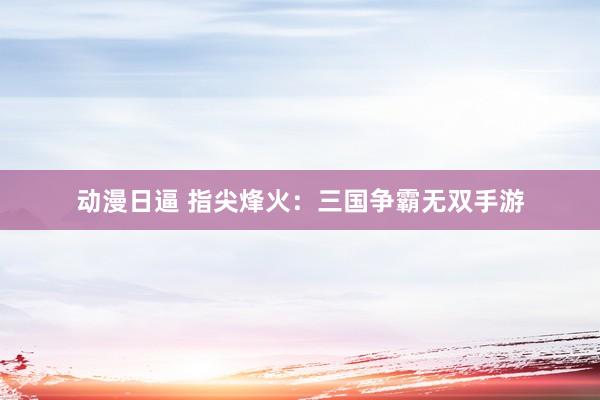 动漫日逼 指尖烽火：三国争霸无双手游