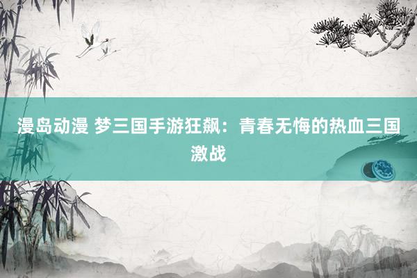 漫岛动漫 梦三国手游狂飙：青春无悔的热血三国激战