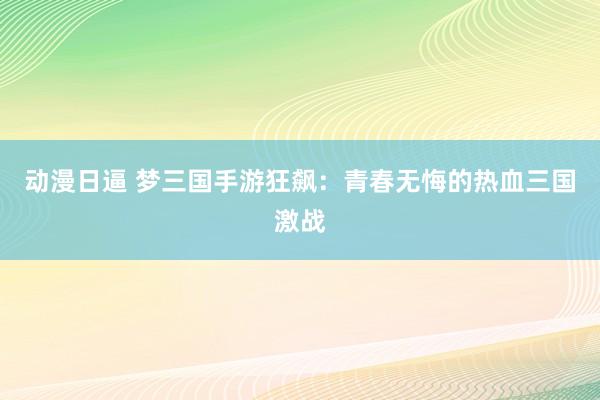 动漫日逼 梦三国手游狂飙：青春无悔的热血三国激战