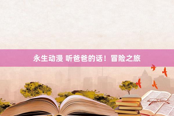 永生动漫 听爸爸的话！冒险之旅