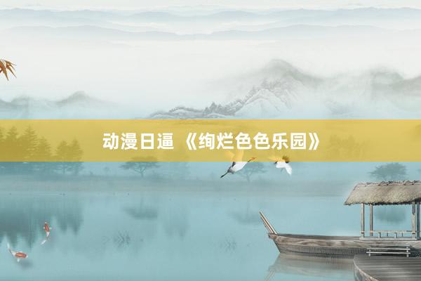 动漫日逼 《绚烂色色乐园》