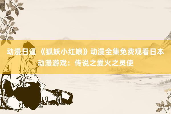 动漫日逼 《狐妖小红娘》动漫全集免费观看日本动漫游戏：传说之爱火之灵使