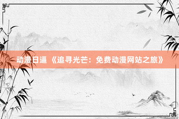动漫日逼 《追寻光芒：免费动漫网站之旅》