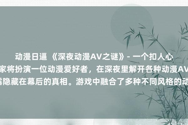 动漫日逼 《深夜动漫AV之谜》- 一个扣人心弦的冒险解谜游戏，玩家将扮演一位动漫爱好者，在深夜里解开各种动漫AV片中的神秘谜团，揭露隐藏在幕后的真相。游戏中融合了多种不同风格的动漫元素，让玩家沉浸在一个充满神秘和刺激的世界中。愿你能解开这个令人回味无穷的谜题！