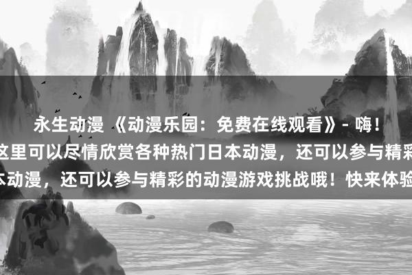 永生动漫 《动漫乐园：免费在线观看》- 嗨！欢迎来到动漫乐园，在这里可以尽情欣赏各种热门日本动漫，还可以参与精彩的动漫游戏挑战哦！快来体验吧！