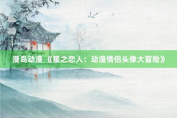 漫岛动漫 《星之恋人：动漫情侣头像大冒险》