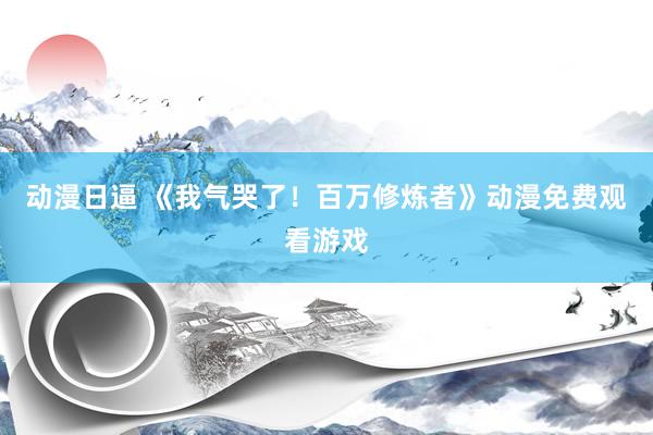 动漫日逼 《我气哭了！百万修炼者》动漫免费观看游戏