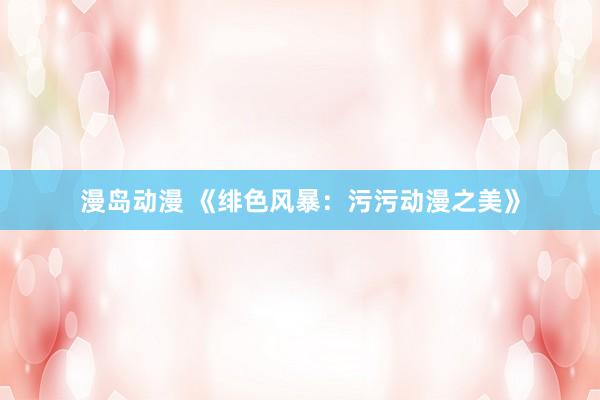漫岛动漫 《绯色风暴：污污动漫之美》