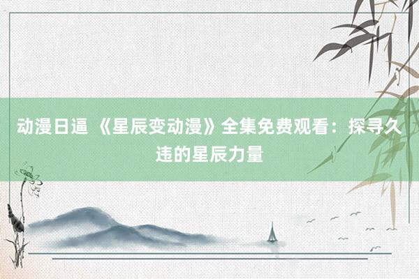 动漫日逼 《星辰变动漫》全集免费观看：探寻久违的星辰力量