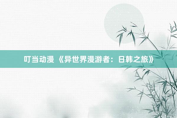 叮当动漫 《异世界漫游者：日韩之旅》