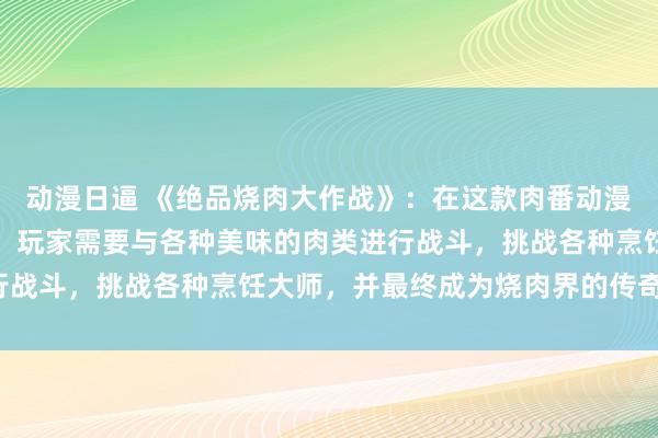动漫日逼 《绝品烧肉大作战》：在这款肉番动漫风格的日本动漫游戏中，玩家需要与各种美味的肉类进行战斗，挑战各种烹饪大师，并最终成为烧肉界的传奇人物！
