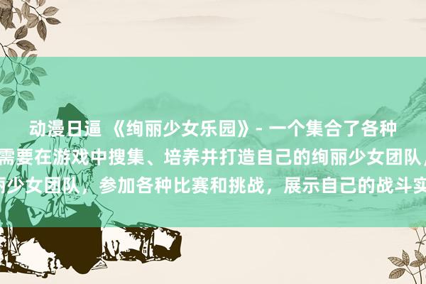 动漫日逼 《绚丽少女乐园》- 一个集合了各种动漫人物的游戏，玩家需要在游戏中搜集、培养并打造自己的绚丽少女团队，参加各种比赛和挑战，展示自己的战斗实力和时尚品味。