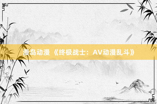 漫岛动漫 《终极战士：AV动漫乱斗》