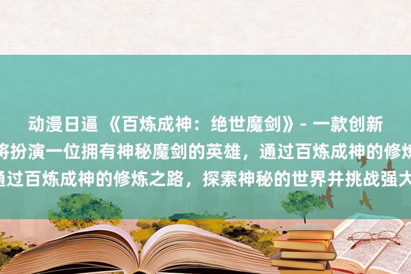 动漫日逼 《百炼成神：绝世魔剑》- 一款创新的日本动漫游戏，玩家将扮演一位拥有神秘魔剑的英雄，通过百炼成神的修炼之路，探索神秘的世界并挑战强大的敌人。